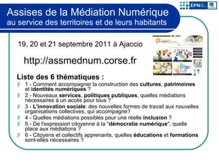 Assises de la Médiation Numérique au service des territoires et de leurs habitants Liste des 6 thématiques : 1 - Comment accompagner la construction des  cultures ,  patrimoines  et  identités numériques  ? 2 - Nouveaux  services ,  politiques publiques , quelles médiations nécessaires à un accès pour tous ? 3 -  L'innovation sociale : des nouvelles formes de travail aux nouvelles organisations collectives, qui accompagne? 4 - Quelles médiations possibles pour une réelle  inclusion  ? 5 - De l'expression citoyenne à la " démocratie numérique ", quelle place aux médiations ? 6 - Citoyens et collectifs apprenants, quelles  éducations  et  formations  sont-elles nécessaires ? 19, 20 et 21 septembre 2011 à Ajaccio http://assmednum.corse.fr 