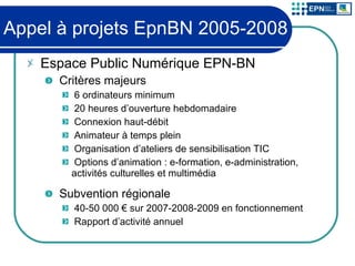 Appel à projets EpnBN 2005-2008 Espace Public Numérique EPN-BN Critères majeurs 6 ordinateurs minimum 20 heures d’ouverture hebdomadaire Connexion haut-débit Animateur à temps plein Organisation d’ateliers de sensibilisation TIC Options d’animation : e-formation, e-administration, activités culturelles et multimédia Subvention régionale 40-50 000 € sur 2007-2008-2009 en fonctionnement Rapport d’activité annuel 