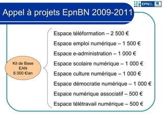 Appel à projets EpnBN 2009-2011 Kit de Base EAN 6 000 €/an Espace téléformation – 2 500 € Espace emploi numérique – 1 500 € Espace e-administration – 1 000 € Espace scolaire numérique – 1 000 € Espace culture numérique – 1 000 € Espace démocratie numérique – 1 000 € Espace numérique associatif – 500 € Espace télétravail numérique – 500 € 