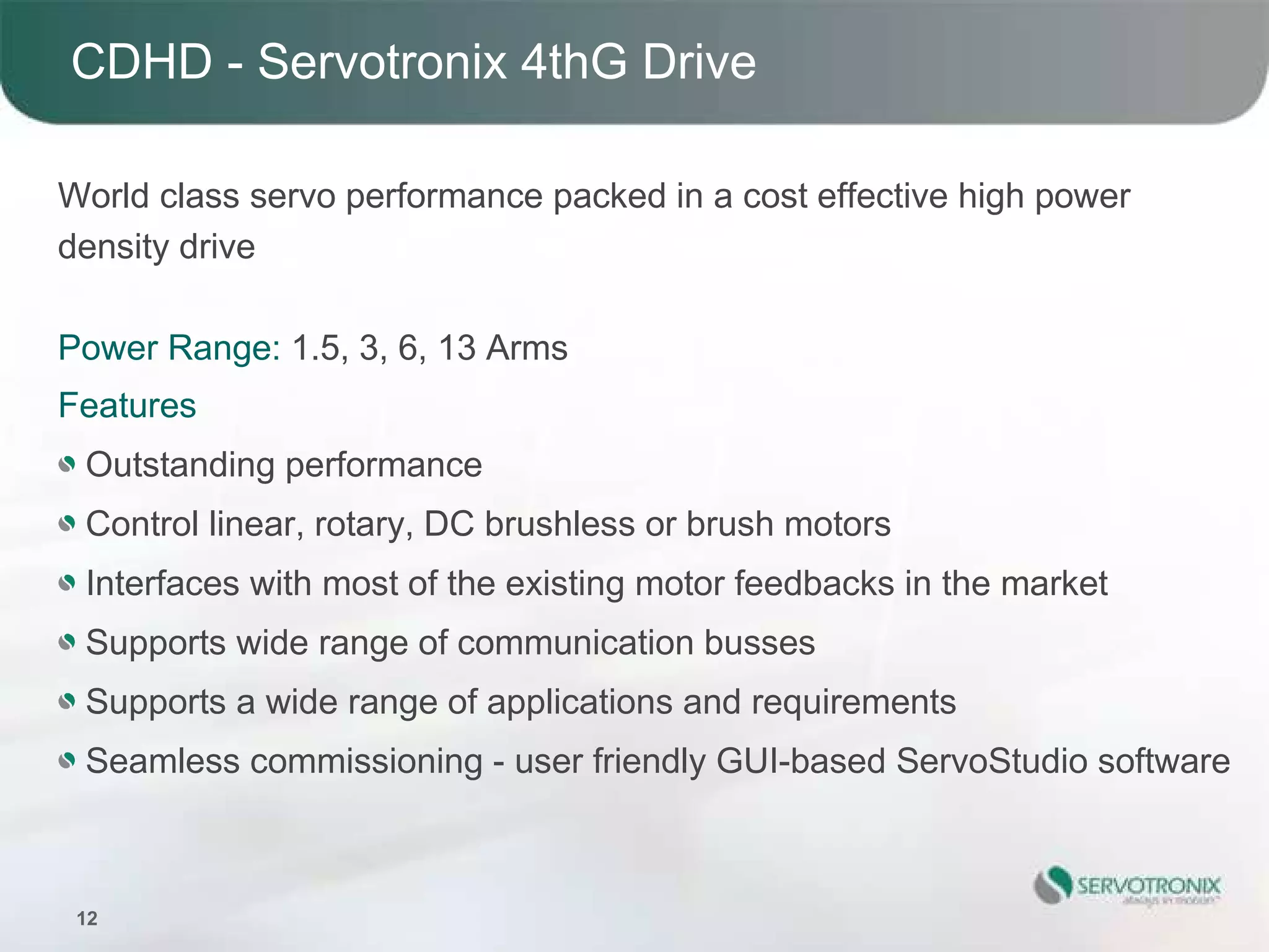 CDHD - Servotronix 4thG Drive

World class servo performance packed in a cost effective high power
density drive

Power Range: 1.5, 3, 6, 13 Arms
Features
 Outstanding performance
 Control linear, rotary, DC brushless or brush motors
 Interfaces with most of the existing motor feedbacks in the market
 Supports wide range of communication busses
 Supports a wide range of applications and requirements
 Seamless commissioning - user friendly GUI-based ServoStudio software



 12
 