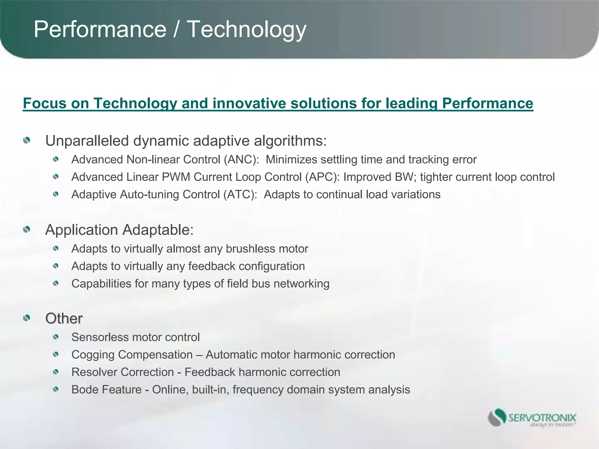Performance / Technology


Focus on Technology and innovative solutions for leading Performance

  Unparalleled dynamic adaptive algorithms:
      Advanced Non-linear Control (ANC): Minimizes settling time and tracking error
      Advanced Linear PWM Current Loop Control (APC): Improved BW; tighter current loop control
      Adaptive Auto-tuning Control (ATC): Adapts to continual load variations


  Application Adaptable:
      Adapts to virtually almost any brushless motor
      Adapts to virtually any feedback configuration
      Capabilities for many types of field bus networking


  Other
      Sensorless motor control
      Cogging Compensation – Automatic motor harmonic correction
      Resolver Correction - Feedback harmonic correction
      Bode Feature - Online, built-in, frequency domain system analysis


 17
 
