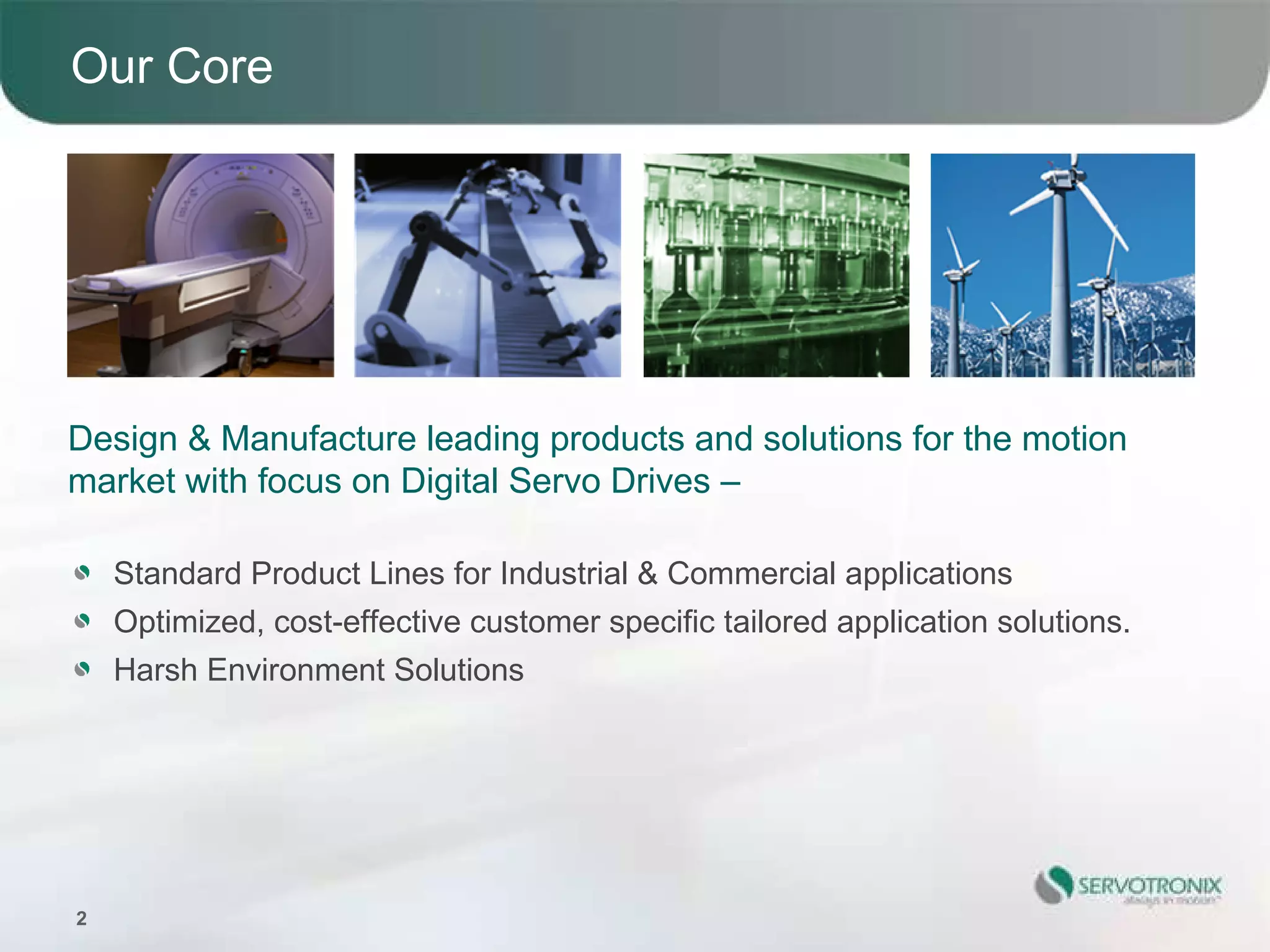 Our Core




Design & Manufacture leading products and solutions for the motion
market with focus on Digital Servo Drives –

    Standard Product Lines for Industrial & Commercial applications
    Optimized, cost-effective customer specific tailored application solutions.
    Harsh Environment Solutions




2
 