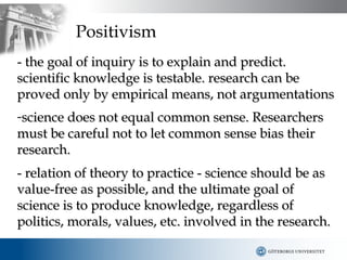Positivism
- the goal of inquiry is to explain and predict.
scientific knowledge is testable. research can be
proved only by empirical means, not argumentations
-science does not equal common sense. Researchers
must be careful not to let common sense bias their
research.
- relation of theory to practice - science should be as
value-free as possible, and the ultimate goal of
science is to produce knowledge, regardless of
politics, morals, values, etc. involved in the research.
 