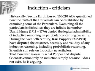 Induction - criticism
Historically, Sextus Empiricus (c. 160-210 AD), questioned
how the truth of the Universals can be established by
examining some of the Particulars. Examining all the
particulars is difficult as they are infinite in number.
David Hume (1711 – 1776) denied the logical admissibility
of inductive reasoning, in particular concerning causality.
During the twentieth century, Karl Popper (1902-1994)
have disputed the existence, necessity and validity of any
inductive reasoning, including probabilistic reasoning.
Scientists still rely on induction nevertheless.
That, however, is exactly what Popper and dispute.
Scientists cannot rely on induction simply because it does
not exist, he is arguing.
 