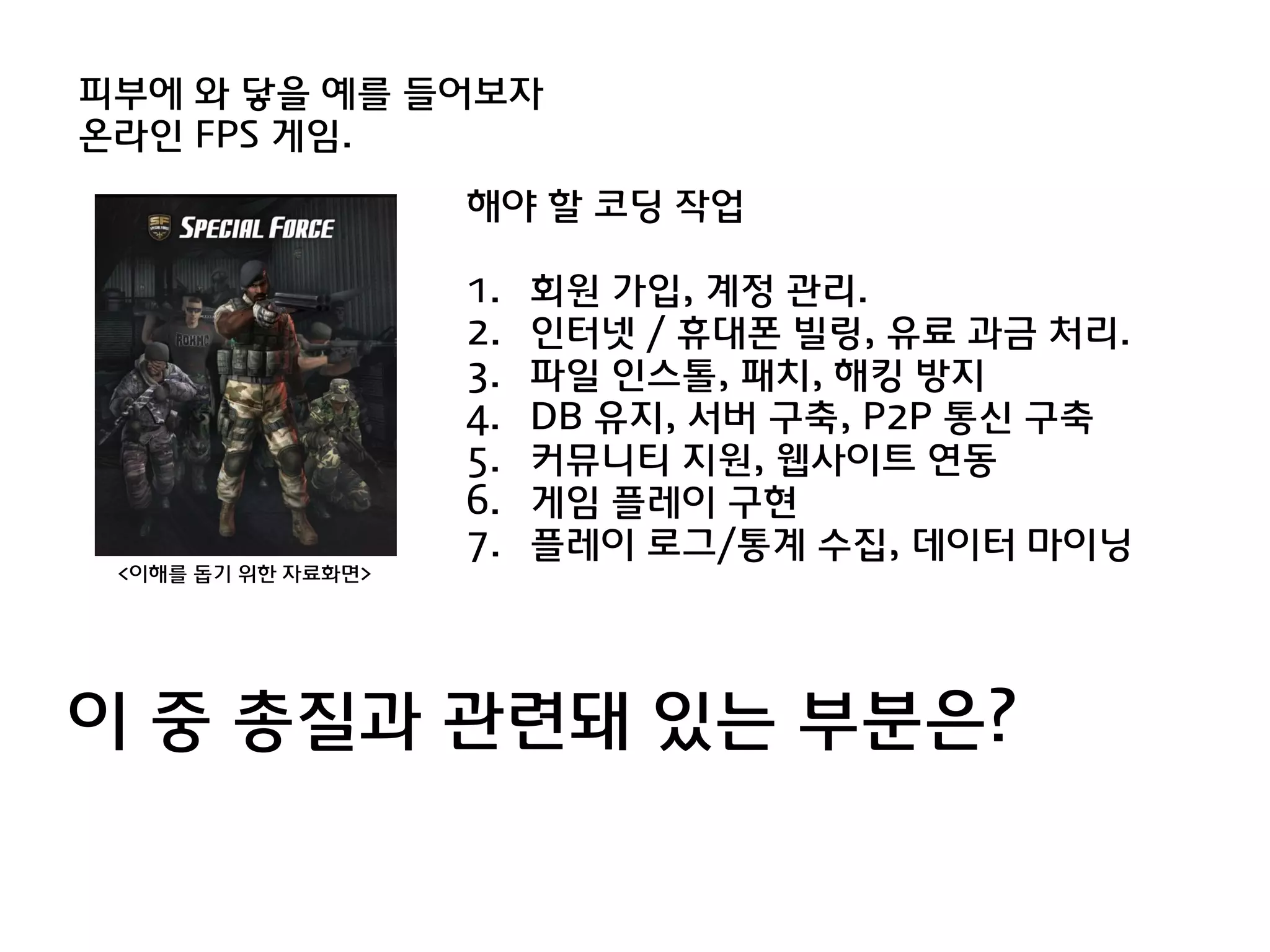 피부에 와 닿을 예를 들어보자
온라인 FPS 게임.
                    해야 할 코딩 작업

                    1.   회원 가입, 계정 관리.
                    2.   인터넷 / 휴대폰 빌링, 유료 과금 처리.
                    3.   파일 인스톨, 패치, 해킹 방지
                    4.   DB 유지, 서버 구축, P2P 통싞 구축
                    5.   커뮤니티 지원, 웹사이트 연동
                    6.   게임 플레이 구현
                    7.   플레이 로그/통계 수집, 데이터 마이닝
 <이해를 돕기 위한 자료화면>




이 중 총질과 관렦돼 있는 부분은?
 