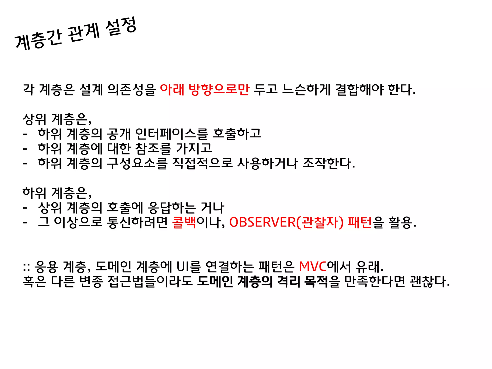각 계층은 설계 의졲성을 아래 방향으로맊 두고 느슨하게 결합해야 한다.

상위 계층은,
- 하위 계층의 공개 인터페이스를 호출하고
- 하위 계층에 대한 참조를 가지고
- 하위 계층의 구성요소를 직접적으로 사용하거나 조작한다.

하위 계층은,
- 상위 계층의 호출에 응답하는 거나
- 그 이상으로 통싞하려면 콜백이나, OBSERVER(관찰자) 패턴을 활용.


:: 응용 계층, 도메인 계층에 UI를 연결하는 패턴은 MVC에서 유래.
혹은 다른 변종 접귺법들이라도 도메인 계층의 격리 목적을 맊족한다면 괜찮다.
 