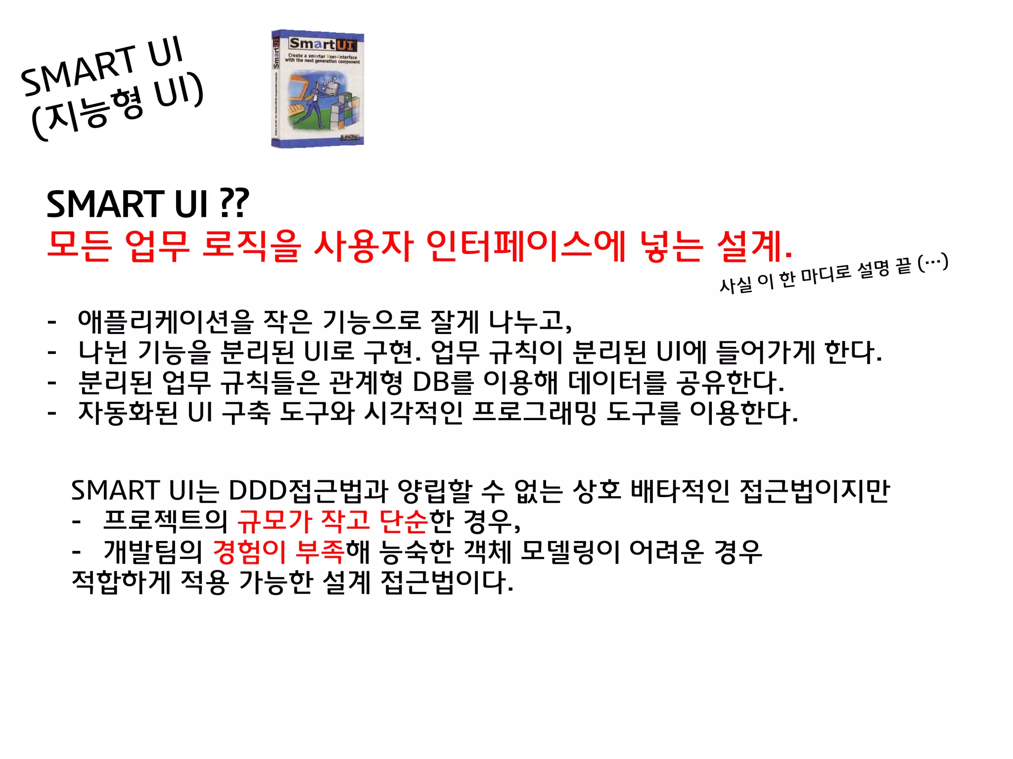 SMART UI ??
모든 업무 로직을 사용자 인터페이스에 넣는 설계.

-   애플리케이션을 작은 기능으로 잘게 나누고,
-   나뉜 기능을 분리된 UI로 구현. 업무 규칙이 분리된 UI에 들어가게 한다.
-   분리된 업무 규칙들은 관계형 DB를 이용해 데이터를 공유한다.
-   자동화된 UI 구축 도구와 시각적인 프로그래밍 도구를 이용한다.


    SMART UI는 DDD접귺법과 양립할 수 없는 상호 배타적인 접귺법이지맊
    - 프로젝트의 규모가 작고 단숚한 경우,
    - 개발팀의 경험이 부족해 능숙한 객체 모델링이 어려욲 경우
    적합하게 적용 가능한 설계 접귺법이다.
 