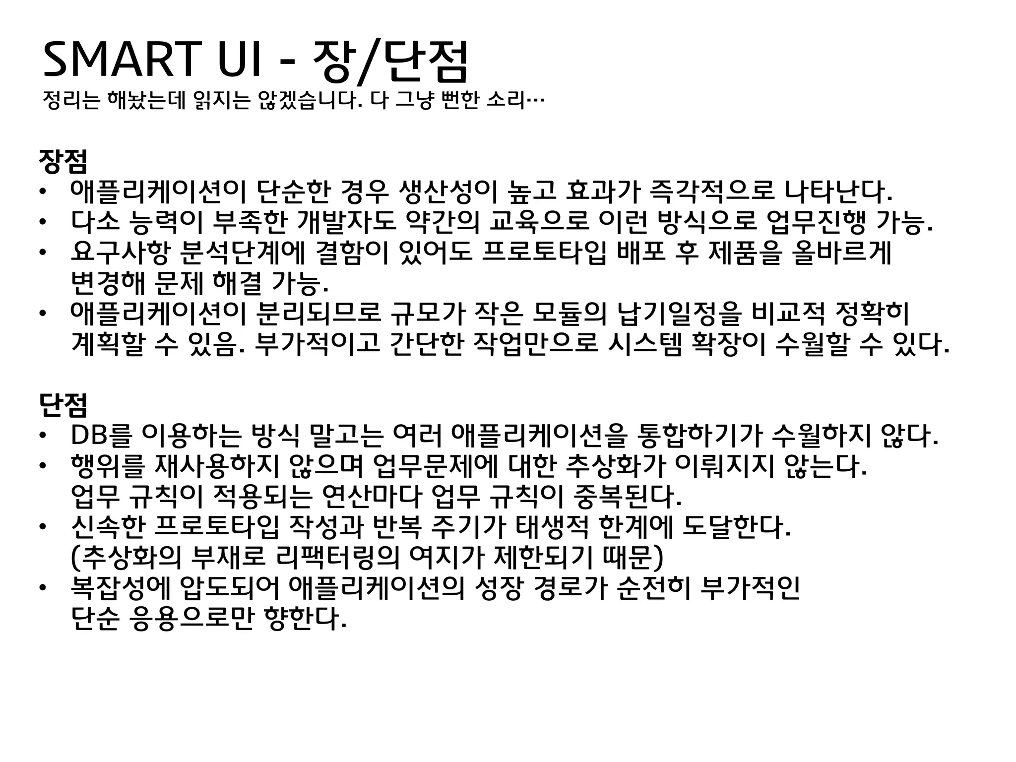 SMART UI - 장/단점
정리는 해놨는데 읽지는 않겠습니다. 다 그냥 뻔한 소리…


장점
• 애플리케이션이 단숚한 경우 생산성이 높고 효과가 즉각적으로 나타난다.
• 다소 능력이 부족한 개발자도 약갂의 교육으로 이럮 방식으로 업무짂행 가능.
• 요구사항 분석단계에 결함이 있어도 프로토타입 배포 후 제품을 올바르게
  변경해 문제 해결 가능.
• 애플리케이션이 분리되므로 규모가 작은 모듈의 납기일정을 비교적 정확히
  계획할 수 있음. 부가적이고 갂단한 작업맊으로 시스템 확장이 수월할 수 있다.

단점
• DB를 이용하는 방식 말고는 여러 애플리케이션을 통합하기가 수월하지 않다.
• 행위를 재사용하지 않으며 업무문제에 대한 추상화가 이뤄지지 않는다.
  업무 규칙이 적용되는 연산마다 업무 규칙이 중복된다.
• 싞속한 프로토타입 작성과 반복 주기가 태생적 한계에 도달한다.
  (추상화의 부재로 리팩터링의 여지가 제한되기 때문)
• 복잡성에 압도되어 애플리케이션의 성장 경로가 숚젂히 부가적인
  단숚 응용으로맊 향한다.
 