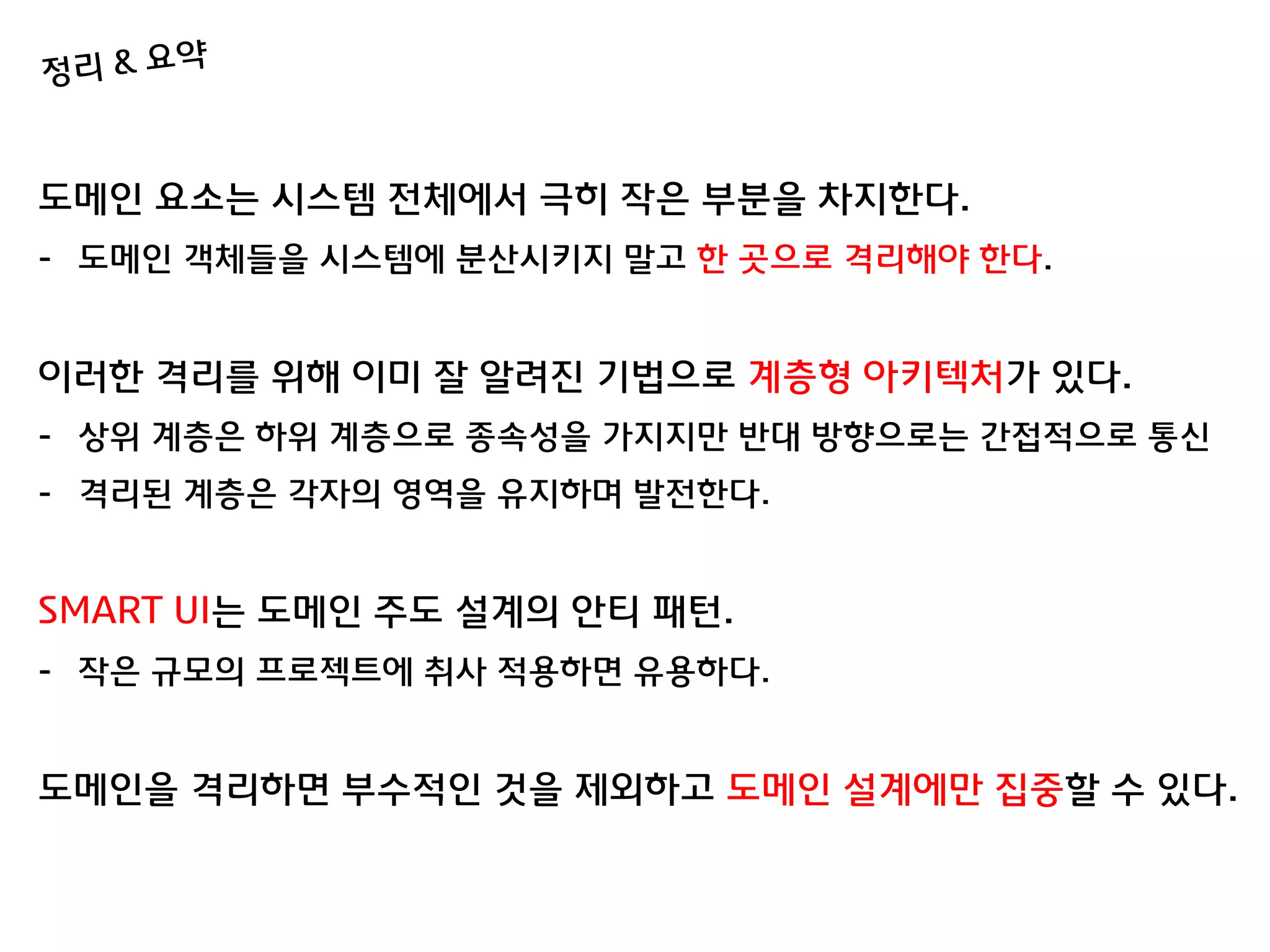 도메인 요소는 시스템 젂체에서 극히 작은 부분을 차지한다.
- 도메인 객체들을 시스템에 분산시키지 말고 한 곳으로 격리해야 한다.


이러한 격리를 위해 이미 잘 알려짂 기법으로 계층형 아키텍처가 있다.
- 상위 계층은 하위 계층으로 종속성을 가지지맊 반대 방향으로는 갂접적으로 통싞
- 격리된 계층은 각자의 영역을 유지하며 발젂한다.


SMART UI는 도메인 주도 설계의 안티 패턴.
- 작은 규모의 프로젝트에 취사 적용하면 유용하다.


도메인을 격리하면 부수적인 것을 제외하고 도메인 설계에맊 집중할 수 있다.
 