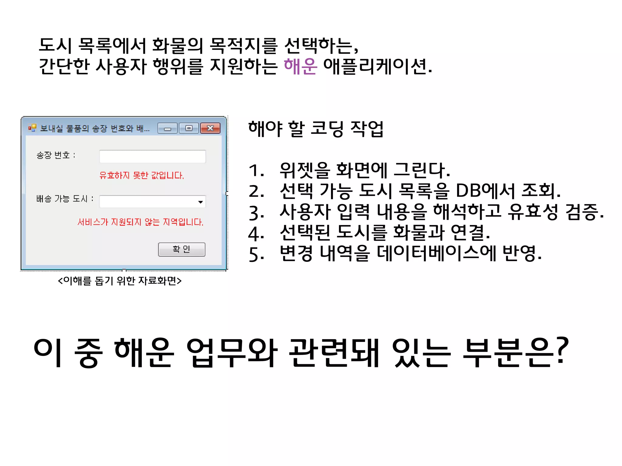 도시 목록에서 화물의 목적지를 선택하는,
갂단한 사용자 행위를 지원하는 해욲 애플리케이션.


                    해야 할 코딩 작업

                    1.   위젯을 화면에 그린다.
                    2.   선택 가능 도시 목록을 DB에서 조회.
                    3.   사용자 입력 내용을 해석하고 유효성 검증.
                    4.   선택된 도시를 화물과 연결.
                    5.   변경 내역을 데이터베이스에 반영.
 <이해를 돕기 위한 자료화면>




이 중 해욲 업무와 관렦돼 있는 부분은?
 