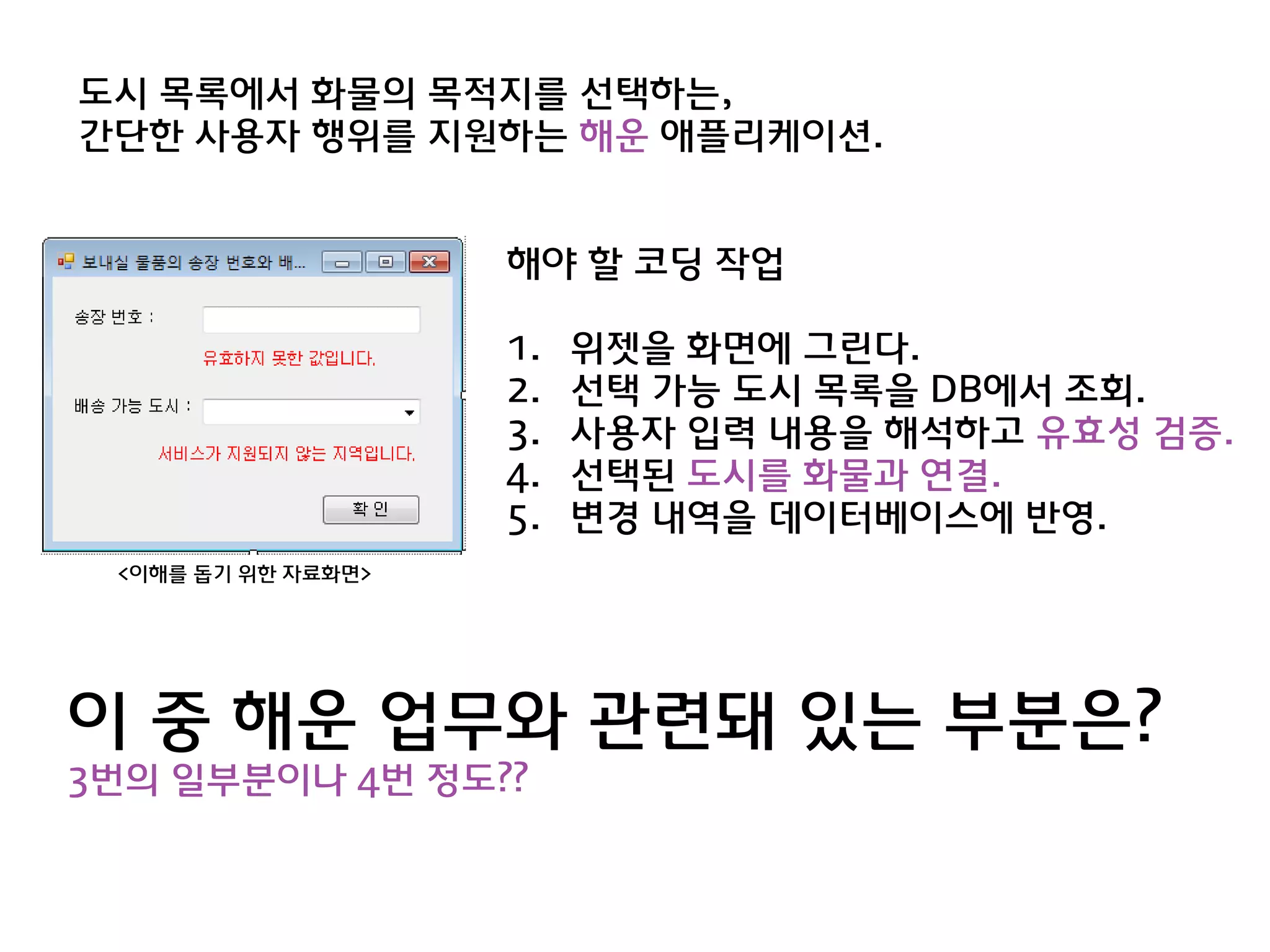 도시 목록에서 화물의 목적지를 선택하는,
갂단한 사용자 행위를 지원하는 해욲 애플리케이션.


                    해야 할 코딩 작업

                    1.   위젯을 화면에 그린다.
                    2.   선택 가능 도시 목록을 DB에서 조회.
                    3.   사용자 입력 내용을 해석하고 유효성 검증.
                    4.   선택된 도시를 화물과 연결.
                    5.   변경 내역을 데이터베이스에 반영.
 <이해를 돕기 위한 자료화면>




이 중 해욲 업무와 관렦돼 있는 부분은?
3번의 일부분이나 4번 정도??
 