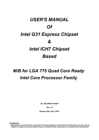 USER'S MANUAL
Of
Intel G31 Express Chipset
&
Intel ICH7 Chipset
Based
M/B for LGA 775 Quad Core Ready
Intel Core Processor Family
No. G03-MI5G31SVM-F
Rev: 1.0
Release date: April, 2010
Trademark:
* Specifications and Information contained in this documentation are furnished for information use only, and are
subject to change at any time without notice, and should not be construed as a commitment by manufacturer.
 