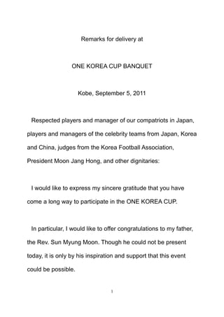 Remarks for delivery at <br />ONE KOREA CUP BANQUET<br />Kobe, September 5, 2011<br />Respected players and manager of our compatriots in Japan, players and managers of the celebrity teams from Japan, Korea and China, judges from the Korea Football Association, President Moon Jang Hong, and other dignitaries: <br />I would like to express my sincere gratitude that you have come a long way to participate in the ONE KOREA CUP. <br />In particular, I would like to offer congratulations to my father, the Rev. Sun Myung Moon. Though he could not be present today, it is only by his inspiration and support that this event could be possible. <br />To Christians, my father is the Messiah, Savior and Lord of the Second Advent. But he does not come for Christians alone. He comes for all people, regardless of their beliefs. <br />My Father teaches us that human beings can know God’s divine essence, and that this essence is His true love. He defines true love as a love that can bring even satan to voluntary surrender.  As His children, it is our responsibility to inherit that essence. <br />My father has inherited this true love, and this is the reason he has spent his life loving people who could not be loved and forgiving people who could not be forgiven. This is what is so extraordinary about my father’s life. <br />The reason we are here today is to inherit his true love and put it into practice in our own lives.<br />My father has long maintained an interest in promoting football teams and events such as the ONE KOREA CUP, because sports provide one way for us to learn the values of harmony and team work. <br />So the ONE KOREA CUP is not an ordinary football tournament. It represents one more way in which my father seeks to help humankind learn how to inherit God’s true love and live in a world of interdependence, mutual prosperity and universally shared values.<br />On this occasion of the ONE KOREA CUP, please join me in conveying our grateful heart to the victorious king of peace, the True Parents of Heaven, Earth and Humankind with a warm round of applause. <br />Thank you. <br />