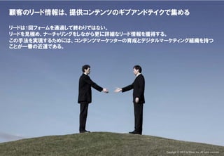 Confidential & Proprietary

     顧客のリード情報は、提供コンテンツのギブアンドテイクで集める

     リードは1回フォームを通過して終わりではない。
     リードを見極め、ナーチャリングをしながら更に詳細なリード情報を獲得する。
     この手法を実現するためには、コンテンツマーケッターの育成とデジタルマーケティング組織を持つ
     ことが一番の近道である。




This document may contain confidential and proprietary information to Nexal, Inc.   Copyright © 2011 by Nexal, Inc. All rights reserved.
 