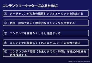 Confidential & Proprietary


  コンテンツマーケッターになるために

     ①             ナーチャリング対象の購買シナリオとペルソナを決定する


     ②（納得・共感できる）教育的なコンテンツを用意する


     ③ コンテンツを購買シナリオと連携させる


      ④            コンテンツに貢献してくれるエキスパートの協力を得る


      ⑤            コンテンツの「価値（を生むまでの）時間」方程式の意味を
                   再度検討する

This document may contain confidential and proprietary information to Nexal, Inc.   Copyright © 2011 by Nexal, Inc. All rights reserved.
 