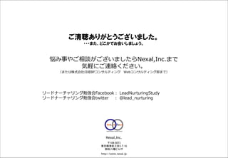ご清聴ありがとうございました。
                                                                           ・・・また、どこかでお会いしましょう。


                                           悩み事やご相談がございましたらNexal,Inc.まで
                                                気軽にご連絡ください。
                                                   （または株式会社日経BPコンサルティング Webコンサルティング部まで）




                                    リードナーチャリング勉強会Facebook： LeadNurturingStudy
                                    リードナーチャリング勉強会twitter ： @lead_nurturing




                                                                                       Nexal,Inc.
                                                                                      〒108-0073
                                                                                    東京都港区三田3-7-16
                                                                                     御田八幡ビル7F
This document may contain confidential and proprietary information to Nexal, Inc.   http://www.nexal.jp   Copyright © 2011 by Nexal, Inc. All rights reserved.
 