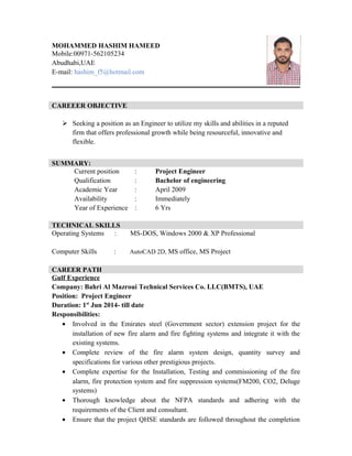 MOHAMMED HASHIM HAMEED
Mobile:00971-562105234
Abudhabi,UAE
E-mail: hashim_f5@hotmail.com
CAREEER OBJECTIVE
 Seeking a position as an Engineer to utilize my skills and abilities in a reputed
firm that offers professional growth while being resourceful, innovative and
flexible.
SUMMARY:
Current position : Project Engineer
Qualification : Bachelor of engineering
Academic Year : April 2009
Availability : Immediately
Year of Experience : 6 Yrs
TECHNICAL SKILLS
Operating Systems : MS-DOS, Windows 2000 & XP Professional
Computer Skills : AutoCAD 2D, MS office, MS Project
CAREER PATH
Gulf Experience
Company: Bahri Al Mazroui Technical Services Co. LLC(BMTS), UAE
Position: Project Engineer
Duration: 1st
Jun 2014- till date
Responsibilities:
• Involved in the Emirates steel (Government sector) extension project for the
installation of new fire alarm and fire fighting systems and integrate it with the
existing systems.
• Complete review of the fire alarm system design, quantity survey and
specifications for various other prestigious projects.
• Complete expertise for the Installation, Testing and commissioning of the fire
alarm, fire protection system and fire suppression systems(FM200, CO2, Deluge
systems)
• Thorough knowledge about the NFPA standards and adhering with the
requirements of the Client and consultant.
• Ensure that the project QHSE standards are followed throughout the completion
 