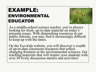EXAMPLE:
ENVIRONMENTAL
EDUCATOR
As a middle-school science teacher, you’re always
looking for fresh, up-to-date material on today’s
pressing issues. With diminishing resources in our
public schools, you may find it increasingly difficult
to keep up with the times.
On the Eco-kids website, you will discover a wealth
of up-to-date classroom resources that reflect
changing frontiers in the environmental sciences. Get
teaching materials that will inspire your students with
over 50 lively discussion starters and activities!
 
