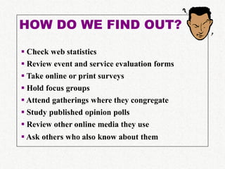 HOW DO WE FIND OUT?

 Check web statistics
 Review event and service evaluation forms
 Take online or print surveys
 Hold focus groups
 Attend gatherings where they congregate
 Study published opinion polls
 Review other online media they use
 Ask others who also know about them
 