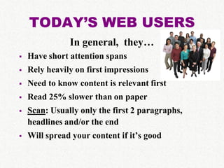 TODAY’S WEB USERS
               In general, they…
   Have short attention spans
   Rely heavily on first impressions
   Need to know content is relevant first
   Read 25% slower than on paper
   Scan: Usually only the first 2 paragraphs,
    headlines and/or the end
   Will spread your content if it’s good
 