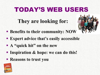 TODAY’S WEB USERS
      They are looking for:
 Benefits to their community: NOW
 Expert advice that’s easily accessible
 A “quick hit” on the new
 Inspiration & hope: we can do this!
 Reasons to trust you
 