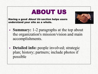 ABOUT US
Having a good About Us section helps users
understand your site as a whole.


   Summary: 1-2 paragraphs at the top about
    the organization's mission/vision and main
    accomplishments.

   Detailed info: people involved; strategic
    plan; history; partners; include photos if
    possible
 