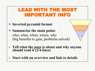 LEAD WITH THE MOST
         IMPORTANT INFO
 Inverted pyramid format
 Summarize the main point:
  who, what, when, where, why
  (big benefits to gain, problems solved)

   Tell what the page is about and why anyone
    should read it (2-4 lines)

   Start with an overview and link to details
 