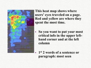 This heat map shows where
users’ eyes traveled on a page.
Red and yellow are where they
spent the most time.

   So you want to put your most
    critical info in the upper left-
    hand corner and at the left
    column

   1st 2 words of a sentence or
    paragraph: most seen
 