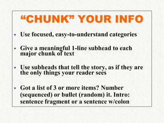 “CHUNK” YOUR INFO
   Use focused, easy-to-understand categories

   Give a meaningful 1-line subhead to each
    major chunk of text

   Use subheads that tell the story, as if they are
    the only things your reader sees

   Got a list of 3 or more items? Number
    (sequenced) or bullet (random) it. Intro:
    sentence fragment or a sentence w/colon
 