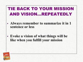 TIE BACK TO YOUR MISSION
 AND VISION…REPEATEDLY

   Always remember to summarize it in 1
    sentence or less

   Evoke a vision of what things will be
    like when you fulfill your mission
 