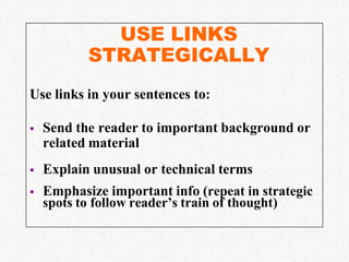 USE LINKS
           STRATEGICALLY
Use links in your sentences to:

   Send the reader to important background or
    related material
   Explain unusual or technical terms
   Emphasize important info (repeat in strategic
    spots to follow reader’s train of thought)
 