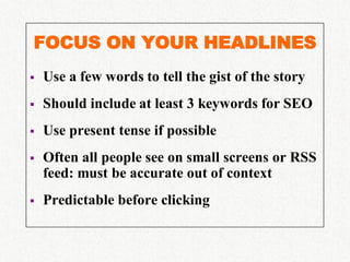 FOCUS ON YOUR HEADLINES
   Use a few words to tell the gist of the story
   Should include at least 3 keywords for SEO
   Use present tense if possible
   Often all people see on small screens or RSS
    feed: must be accurate out of context
   Predictable before clicking
 
