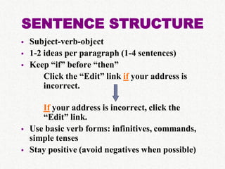 SENTENCE STRUCTURE
   Subject-verb-object
   1-2 ideas per paragraph (1-4 sentences)
   Keep “if” before “then”
        Click the “Edit” link if your address is
        incorrect.

       If your address is incorrect, click the
       “Edit” link.
   Use basic verb forms: infinitives, commands,
    simple tenses
   Stay positive (avoid negatives when possible)
 