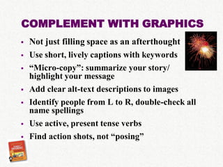 COMPLEMENT WITH GRAPHICS
   Not just filling space as an afterthought
   Use short, lively captions with keywords
   “Micro-copy”: summarize your story/
    highlight your message
   Add clear alt-text descriptions to images
   Identify people from L to R, double-check all
    name spellings
   Use active, present tense verbs
   Find action shots, not “posing”
 
