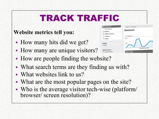 TRACK TRAFFIC
Website metrics tell you:
   How many hits did we get?
   How many are unique visitors?
   How are people finding the website?
   What search terms are they finding us with?
   What websites link to us?
   What are the most popular pages on the site?
   Who is the average visitor tech-wise (platform/
    browser/ screen resolution)?
 