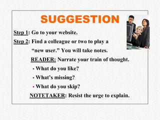 SUGGESTION
Step 1: Go to your website.
Step 2: Find a colleague or two to play a
       “new user.” You will take notes.
       READER: Narrate your train of thought.
           What do you like?
           What’s missing?
           What do you skip?
      NOTETAKER: Resist the urge to explain.
 