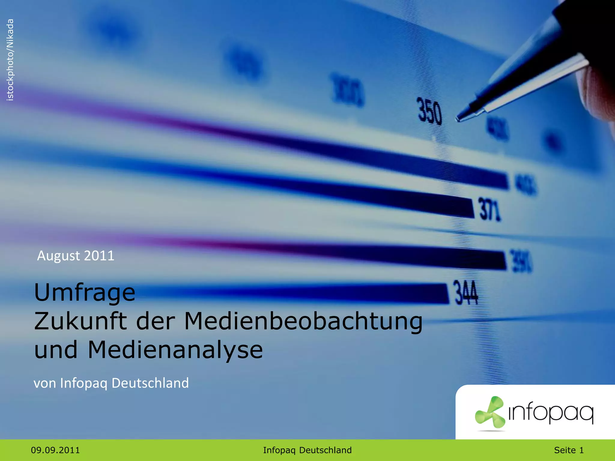 istockphoto/Nikada




                      August 2011

                     Umfrage
                     Zukunft der Medienbeobachtung
                     und Medienanalyse
                     von Infopaq Deutschland



                     09.09.2011                Infopaq Deutschland   Seite 1
 