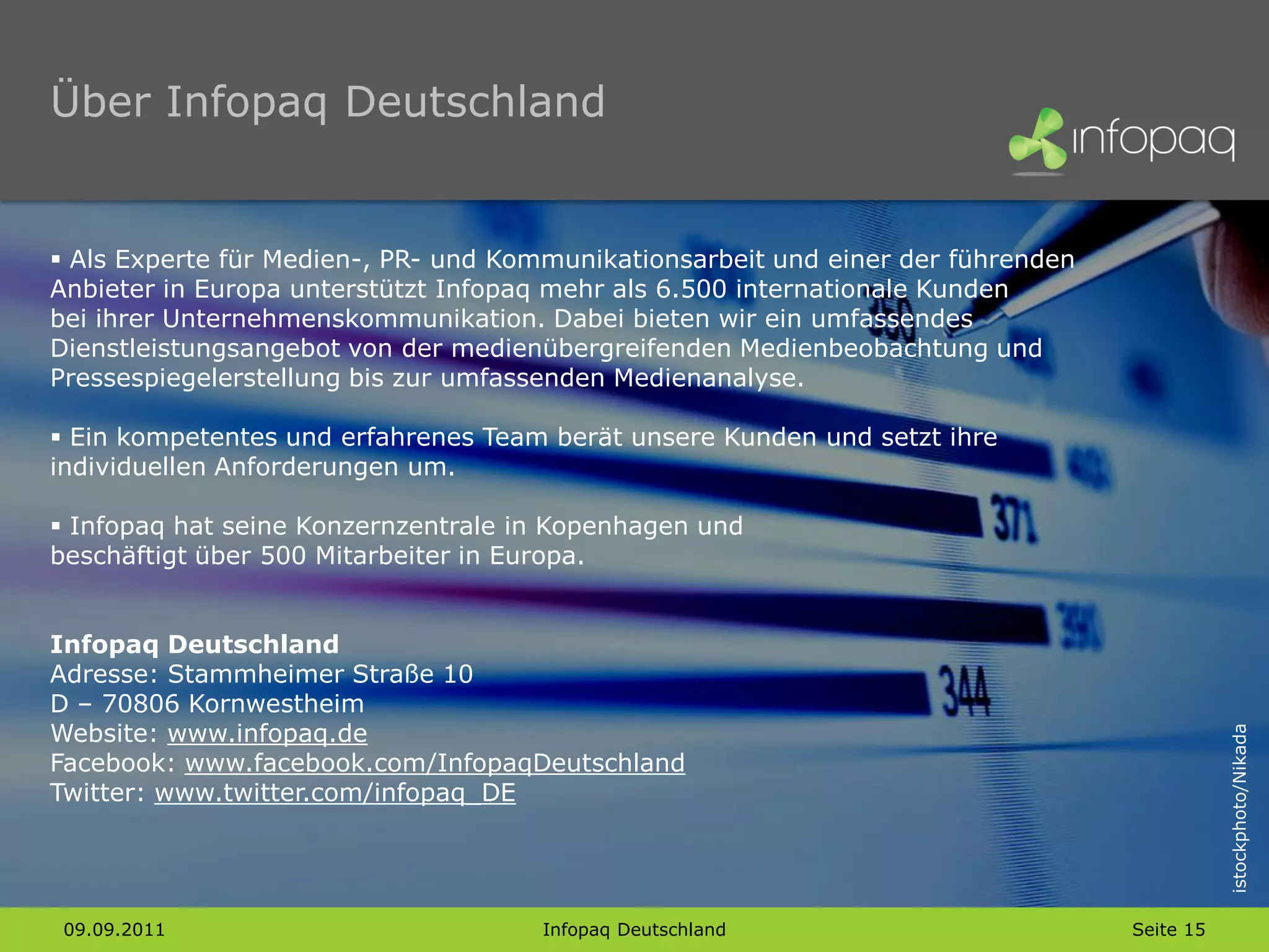 Über Infopaq Deutschland


 Als Experte für Medien-, PR- und Kommunikationsarbeit und einer der führenden
Anbieter in Europa unterstützt Infopaq mehr als 6.500 internationale Kunden
bei ihrer Unternehmenskommunikation. Dabei bieten wir ein umfassendes
Dienstleistungsangebot von der medienübergreifenden Medienbeobachtung und
Pressespiegelerstellung bis zur umfassenden Medienanalyse.

 Ein kompetentes und erfahrenes Team berät unsere Kunden und setzt ihre
individuellen Anforderungen um.

 Infopaq hat seine Konzernzentrale in Kopenhagen und
beschäftigt über 500 Mitarbeiter in Europa.


Infopaq Deutschland
Adresse: Stammheimer Straße 10
D – 70806 Kornwestheim
Website: www.infopaq.de




                                                                                             istockphoto/Nikada
Facebook: www.facebook.com/InfopaqDeutschland
Twitter: www.twitter.com/infopaq_DE




 09.09.2011                          Infopaq Deutschland                          Seite 15
 