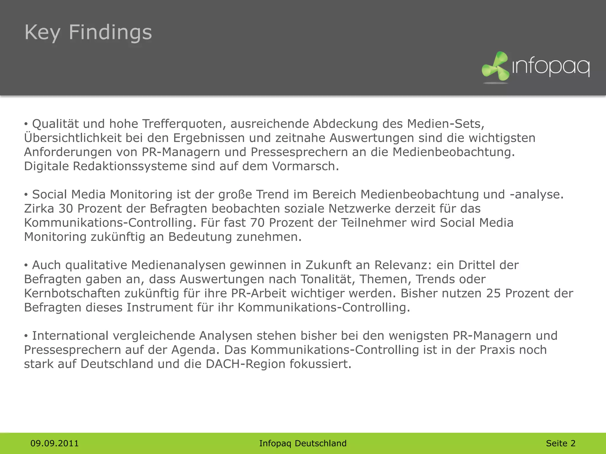 Key Findings



• Qualität und hohe Trefferquoten, ausreichende Abdeckung des Medien-Sets,
Übersichtlichkeit bei den Ergebnissen und zeitnahe Auswertungen sind die wichtigsten
Anforderungen von PR-Managern und Pressesprechern an die Medienbeobachtung.
Digitale Redaktionssysteme sind auf dem Vormarsch.

• Social Media Monitoring ist der große Trend im Bereich Medienbeobachtung und -analyse.
Zirka 30 Prozent der Befragten beobachten soziale Netzwerke derzeit für das
Kommunikations-Controlling. Für fast 70 Prozent der Teilnehmer wird Social Media
Monitoring zukünftig an Bedeutung zunehmen.

• Auch qualitative Medienanalysen gewinnen in Zukunft an Relevanz: ein Drittel der
Befragten gaben an, dass Auswertungen nach Tonalität, Themen, Trends oder
Kernbotschaften zukünftig für ihre PR-Arbeit wichtiger werden. Bisher nutzen 25 Prozent der
Befragten dieses Instrument für ihr Kommunikations-Controlling.

• International vergleichende Analysen stehen bisher bei den wenigsten PR-Managern und
Pressesprechern auf der Agenda. Das Kommunikations-Controlling ist in der Praxis noch
stark auf Deutschland und die DACH-Region fokussiert.




 09.09.2011                           Infopaq Deutschland                              Seite 2
 