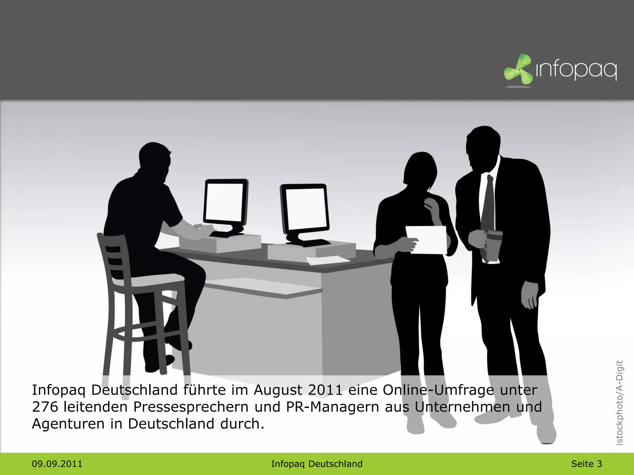 istockphoto/A-Digit
Infopaq Deutschland führte im August 2011 eine Online-Umfrage unter
276 leitenden Pressesprechern und PR-Managern aus Unternehmen und
Agenturen in Deutschland durch.

09.09.2011                     Infopaq Deutschland                    Seite 3
 