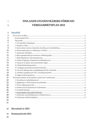 1                            FINLANDS STUDENTKÅRERS FÖRBUND 
 2                                                  VERKSAMHETSPLAN 2012 

 3   Innehåll 
 4       HUVUDMÅL ÅR 2012 ................................................................................................................................................   
                                                                                                                                                                          1
 5          Kommunalvalet 2012 ............................................................................................................................................   
                                                                                                                                                                           1
 6          Nya projekt ...........................................................................................................................................................   
                                                                                                                                                                                   2
 7          1. Att underlätta studiegången  ............................................................................................................................   
                                          .                                                                                                                             2
 8          2. Kompetens i fokus .............................................................................................................................................   
                                                                                                                                                                              2
 9          3. Universitetens interna strukturella utveckling och resursfördelning ..............................................................   
                                                                                                                                                 3
10          4. Kommersialiseringen av utbildningen i Finland ..............................................................................................   
                                                                                                                                                           3
11          5. Studerandes rättsskydd .....................................................................................................................................   
                                                                                                                                                                           4
12          6. Rikta uppmärksamhet på invandrares utbildningsvägar  .................................................................................   
                                                                  .                                                                                  4
13          7. Stärka högskolornas internationalisering .........................................................................................................   
                                                                                                                                                                 4
14          8. Förbättra tillgången till akademisk arbetskraftsservice ....................................................................................   
                                                                                                                                                           5
15          9. Främja att ett system med semesterbanker skapas ............................................................................................   
                                                                                                                                                           5
16          10. Stärka likabehandlingsarbetet .........................................................................................................................   
                                                                                                                                                                       5
17          11. Förebygga marginalisering bland studerande  ................................................................................................   
                                                          .                                                                                                 6
18          12. Det mest välfungerande socialskyddssystemet för studerande .......................................................................   
                                                                                                                                                  6
19          13. Förbättra synligheten för FSF:s utvecklingssamarbete ...................................................................................   
                                                                                                                                                        6
20          14. Skapa ett föreningsnätverk .............................................................................................................................   
                                                                                                                                                                        6
21       PÅGÅENDE PROJEKT ELLER PROJEKT UNDER AKTIV UPPFÖLJNING  .........................................................................   
                                                               .                                                                          7
22          1. Utveckling av studiestödssystemet ...................................................................................................................   
                                                                                                                                                                    7
23          2. Uppföljning av SHVS ekonomi och yh‐försöket  ...............................................................................................   
                                                          .                                                                                                7
24          3. Ett mer välfungerande OLL  .............................................................................................................................   
                                        .                                                                                                                              7
25          4. Problem med och framtiden för studentboende .................................................................................................   
                                                                                                                                                            8
26          5. Ett jämlikt familjeliv .........................................................................................................................................   
                                                                                                                                                                               8
27          6. Kommunikation till och förbi 2010‐talet  ..........................................................................................................   
                                                      .                                                                                                           8
28          7. Studerandes syn på förlängning av arbetskarriärerna  .....................................................................................   
                                                                  .                                                                                      9
29          8. Studerandes arbetslivsrättigheter .....................................................................................................................   
                                                                                                                                                                      9
30    
31    


32   Huvudmål år 2012 

33   Kommunalvalet 2012   
34    
 