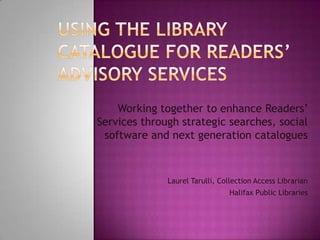 Using the Library Catalogue for Readers’ Advisory Services Working together to enhance Readers’ Services through strategic searches, social software and next generation catalogues Laurel Tarulli, Collection Access Librarian Halifax Public Libraries 