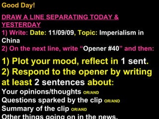 Good Day!  DRAW A LINE SEPARATING TODAY & YESTERDAY 1) Write:   Date:  11/09/09 , Topic:  Imperialism in China 2) On the next line, write “ Opener #40 ” and then:  1) Plot your mood, reflect in  1 sent . 2) Respond to the opener by writing at least  2 sentences  about : Your opinions/thoughts  OR/AND Questions sparked by the clip  OR/AND Summary of the clip  OR/AND Other things going on in the news. Announcements: None Intro Music: Untitled 