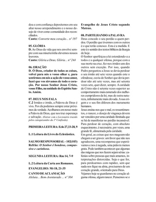 doa e com confiança depositemos em seu         Evangelho de Jesus Cristo segundo
altar nosso arrependimento e o nosso de-       Mateus.
sejo de viver como comunidade dos recon-
ciliados.                                      08. PARTILHANDO A PALAVRA
Canto: Converte meu coração... nº 197          Deus concede o seu perdão a quem per-
                                               doa. O perdão que tivermos com os outros
05. GLÓRIA                                     é o que terão conosco. Esta é a medida. E
D. Ao Deus da vida que nos envolve sem-        este é o sentido dos textos bíblicos da liturgia
pre com sua misericórdia elevemos nossos       de hoje.
louvores.                                      O Senhor aperfeiçoa a lei estendendo-a a
Canto: Glória a Deus, Glória... nº 244         todos e a qualquer ofensa, porque com a
                                               sua morte na cruz, fez-nos irmãos uns dos
06. ORAÇÃO                                     outros sem exceção. Por isso, quando
D. Ó Deus, criador de todas as coisas,         Pedro perguntou a Jesus se devia perdoar
volvei para nós o vosso olhar e, para          o seu irmão até sete vezes quando este o
sentirmos em nós a ação do vosso amor,         ofendesse, ouviu do Senhor que devia per-
fazei que vos sirvamos de todo o cora-         doar não até sete vezes, mas até setenta
ção. Por nosso Senhor Jesus Cristo,            vezes sete, quer dizer, sempre. A caridade
vosso Filho, na unidade do Espírito San-       de Cristo não é setenta vezes superior ao
to. Amém.                                      comportamento mais esmerado dos melho-
                                               res cumpridores da lei, mas de outra natu-
07. DEUS NOS FALA                              reza, infinitamente mais elevada. A sua ori-
C.2 Irmãos e irmãs, a Palavra de Deus é        gem e o seu fim diferem dos meramente
viva. Por ela podemos sempre estar próxi-      humanos.
mos da verdade. Acolhamos em nosso meio        Jesus ensina-nos que o mal, os ressentimen-
a Palavra de Deus, que nos traz esperança      tos, o rancor, o desejo de vingança devem
e salvação. (Entrar com o Lecionário trazido   ser vencidos por uma caridade ilimitada que
pelos catequizandos da 1ª Confissão).          se há de manifestar no perdão incansável.
                                               Para perdoar de coração, com absoluto
PRIMEIRA LEITURA: Eclo 27,33-28, 9             esquecimento, é necessário, por vezes, uma
                                               grande fé, alimentada pela caridade.
L.1 Leitura do Livro do Eclesiástico.          Em geral, as coisas que nos magoam não
                                               chegam a ser graves: um favor que não nos
SALMO RESPONSORIAL - 102(103)                  agradecem, uma recompensa que esperá-
Refrão: O Senhor é bondoso, compas-            vamos e nos é negada, uma palavra menos
sivo e carinhoso.                              grata. Pode também acontecer que algumas
                                               das mágoas que nos fazem sejam sérias: ca-
SEGUNDA LEITURA: Rm 14, 7-9                    lúnias sobre pessoas que mais amamos, in-
                                               terpretações distorcidas. Seja o que for,
L.2 Leitura da Carta aos Romanos.              para perdoarmos com rapidez, sem que
                                               nada nos fique na alma, precisamos de um
EVANGELHO: Mt 18, 21-35
                                               coração grande, orientado para Deus.
CANTO DE ACLAMAÇÃO                             Vejamos hoje se guardamos no coração al-
Aleluia... Bem-Aventurado ... nº 304           guma ofensa, algum rancor. Pensemos se o
 