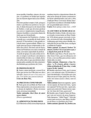 nosso perdão é imediato, sincero, de cora-        mudança interior e depositemos diante do
ção, e se pedimos ao Senhor por aqueles           altar nosso desejo de sermos construtores
que nos fizeram algum mal ou nos ofende-          do Reino administrando com zelo a obra
ram.                                              criada por Deus. Com nosso dízimo since-
Devemos perdoar sempre e tudo, porque é           ro queremos reconhecer a bondade Senhor
muito o que Deus nos perdoou e nos per-           em sua gratuidade para conosco.
doa. E diante dessa prova da misericórdia         Canto: Eu te ofereço o meu viver... nº425
do Senhor, o tudo que devemos perdoar
aos outros é simplesmente insignificante.         12. LOUVOR E AÇÃO DE GRAÇAS
Sejamos humildes e conscientes diante do          D. Queridos Irmãos e Irmãs: elevemos nos-
muito que nos foi perdoado.                       so coração e nossa mente ao Deus Trinda-
No Sacramento da Penitência, o Senhor             de. A Ele demos graças com todo o cora-
concede-nos o seu perdão de modo muito            ção, em nome de toda a humanidade. Re-
pessoal. O Sacramento é uma grande es-            conheçamos que somos uma só família, reu-
cola de amor e generosidade. Dilata o co-         nida pelo Pai em seu Filho Jesus, na alegria
ração para que possa compreender os de-           e unidade do Espírito.
feitos dos outros. Devemos sair do Sacra-         Todos cantam: Te amarei, Senhor! Te
mento da Penitência com outra vontade de          amarei, Senhor! Eu só encontro a paz e
amar, com maior capacidade de perdoar.            a alegria bem perto de Ti! (2x)
A tarefa da Igreja e de cada cristão em to-       D. Bendito seja Deus e Pai de nosso Se-
dos os tempos é professar e proclamar a           nhor Jesus Cristo, que nos abençoou em
misericórdia em toda a sua verdade, derra-        Cristo, e nos escolheu para sermos santos
mar sobre todos os que encontramos diari-         diante dele, no amor.
amente pelos caminhos da vida a misericór-        Todos cantam: Onipotente e bom Se-
dia ilimitada que recebemos de Cristo.            nhor, / a Ti a honra, glória e louvor;
                                                  Todas as bênçãos de Ti nos vêm, / e todo
09. PROFISSÃO DE FÉ                               o povo Te diz: Amém!
D. Juntos vamos professar a nossa fé no           D. Bendito seja Jesus Cristo, que é a nossa
Deus que enviou seu Filho para nos dar a          paz, e veio anunciar a paz. Ele derrubou o
salvação. (Depois de rezar o creio cantar o re-   muro da inimizade, e reconciliou-nos com
frão: Creio Senhor, mas aumentai minha fé).       Deus em um só Corpo, pela Cruz. Por Ele,
Creio em Deus Pai...                              todos nós temos acesso a Deus, num só
                                                  Espírito.
10. PRECES DA COMUNIDADE                          Todos cantam: Quem nos separará, / quem
D. Num gesto de acolhida da Palavra de            vai nos separar, do Amor de Cristo, / quem
Deus expressemos com nossas preces nos-           nos separará? Se Ele é por nós, / quem será,
so desejo de implantar o Reino em nosso           quem será contra nós? Quem vai nos sepa-
meio, em nossa comunidade.                        rar / do Amor de Cristo, quem será?
Todos cantando: Ouvi Deus de amor                 D. Bendito seja o Espírito Santo de Deus,
nosso clamor.                                     que vem em socorro da nossa fraqueza.
(Preces espontâneas)                              Nele clamamos: "Abbá! Papai!". Nele não
                                                  somos mais escravos, mas filhos e herdei-
11. APRESENTAÇÃO DOS DONS                         ros de Deus e co-herdeiros de Cristo.
C.1 Ofertemos a Deus nossa disposição de          Todos cantam: Quando Tu, Senhor, teu
 