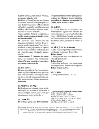 Espírito envias, todo mundo renasce,                   vra penetre todo nosso ser para que não
é grande a alegria! (2x)                               sejamos movidos por nossos impulsos,
D. Glória ao Deus-Uno, que nos chamou                  mas pela graça do vosso sacramento. Por
a conservar a unidade do Espírito pelo vín-            Cristo, nosso Senhor. Amém!
culo da paz. Nele somos UM, pois há um
só Senhor, uma só fé, um só batismo, um                16. AVISOS
só Deus e Pai de todos, acima de todos,                D. Nesta semana as paróquias de
no meio de todos e em todos.                           Mantenópolis e Jaguaré estão em festa. Re-
Todos cantam: Importa viver, Senhor,                   zemos pelos devotos de Nossa Senhora das
unidos no amor, na participação, viven-                Dores e São Cipriano. Amanhã recordamos
do em comunhão. (2x)                                   os 22 anos de martírio de Valdício Barbosa
D. Louvor ao Deus-Trindade, que nos                    dos Santos, o Léo, da cidade de Pedro Ca-
ama, e nos dirige com o abismo de sua ri-              nário.
queza, sabedoria e ciência. Como são in-
sondáveis os seus julgamentos, e impene-               16. BÊNÇÃO E DESPEDIDA
tráveis os seus caminhos! Tudo é dele, por             D. Que o Deus onipotente e misericordioso
ele e para ele. A ele a glória pelos séculos.          vos ilumine com o amor do seu Filho.
Amém.                                                  Todos: Amém!
Todos cantam: Ó Trindade, vos louva-                   D. Abençoai-nos Deus todo-poderoso, Pai,
mos, / vos louvamos pela vossa comu-                   Filho e Espírito Santo.
nhão. Que esta mesa favoreça, / favo-                  Todos: Amém!
reça nossa comunicação.                                D. Glorificai ao Senhor com vossas vidas;
                                                       ide em paz e que o Senhor vos acompanhe.
13. PAI NOSSO                                          Todos: Graças a Deus!
D. Jesus na oração do Pai-Nosso nos en-
sinou a pedir o mesmo perdão que doa-                  17. CANTO
mos a nossos irmãos. No desejo de reali-               O evangelho nos ensina... nº 751
zar em nossa vida o que pedimos na ora-
ção, rezemos como o Senhor nos ensinou:
Pai nosso...

14. ABRAÇO DA PAZ
D. Desejosos que o mundo possa ser ha-
bitado pela paz, rezemos de mãos dadas a                Leituras para a 24ª Semana do Tempo Comum
oração pela paz: Senhor Jesus Cristo que               2ª 1Tm 2, 1-8 / Sl 27 / Lc 7, 1-10
dissestes aos vossos apóstolos ...                     3ª 1Tm 3, 1-13 / Sl 100 / Lc 7, 11-17
                                                       4ª Nm 21, 4-9 / Sl 77 / Fl 2, 6-11 / Jo 3, 13-17
                                                       5ª Hb 5, 7-9 / Sl 30 / Jo 19, 25-27 ou Lc 2, 33-35
15. ORAÇÃO                                             6ª 1Tm 6, 2c-12 / Sl 48 / Lc 8, 1-3
D. Ó Deus, que a ação da Vossa Pala-                   Sáb.: 1Tm 6, 13-16 / Sl 99 / Lc 8, 4-15


 Secretariado Diocesano de Pastoral Av. João XXIII, 410-Centro 29930-420-S. Mateus/ES - Tel: (27) 3763.1177
   Fax 3763.3104 - E-mail: secretariado@diocesedesaomateus.org.br / Site: www.diocesedesaomateus.org.br
                 Rádio Católica da nossa região, é a Kairós FM 94,7. www.radiokairos.com.br
        Associe-se ao Clube do Ouvinte e ajude a manter a rádio. Informações pelo telefone 3767-2000.
 