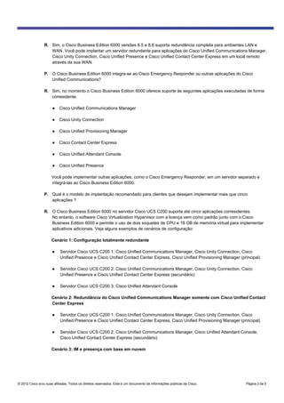 © 2012 Cisco e/ou suas afiliadas. Todos os direitos reservados. Este é um documento de informações públicas da Cisco. Página 3 de 5
R. Sim, o Cisco Business Edition 6000 versões 8.5 e 8.6 suporta redundância completa para ambientes LAN e
WAN. Você pode implantar um servidor redundante para aplicações do Cisco Unified Communications Manager,
Cisco Unity Connection, Cisco Unified Presence e Cisco Unified Contact Center Express em um local remoto
através da sua WAN.
P. O Cisco Business Edition 6000 integra-se ao Cisco Emergency Responder ou outras aplicações do Cisco
Unified Communications?
R. Sim, no momento o Cisco Business Edition 6000 oferece suporte às seguintes aplicações executadas de forma
corresidente:
● Cisco Unified Communications Manager
● Cisco Unity Connection
● Cisco Unified Provisioning Manager
● Cisco Contact Center Express
● Cisco Unified Attendant Console
● Cisco Unified Presence
Você pode implementar outras aplicações, como o Cisco Emergency Responder, em um servidor separado e
integrá-las ao Cisco Business Edition 6000.
P. Qual é o modelo de implantação recomendado para clientes que desejam implementar mais que cinco
aplicações ?
R. O Cisco Business Edition 6000 no servidor Cisco UCS C200 suporta até cinco aplicações corresidentes.
No entanto, o software Cisco Virtualization Hypervisor com a licença vem como padrão junto com o Cisco
Business Edition 6000 e permite o uso de dois soquetes de CPU e 16 GB de memória virtual para implementar
aplicativos adicionais. Veja alguns exemplos de cenários de configuração:
Cenário 1: Configuração totalmente redundante
● Servidor Cisco UCS C200 1: Cisco Unified Communications Manager, Cisco Unity Connection, Cisco
Unified Presence e Cisco Unified Contact Center Express, Cisco Unified Provisioning Manager (principal)
● Servidor Cisco UCS C200 2: Cisco Unified Communications Manager, Cisco Unity Connection, Cisco
Unified Presence e Cisco Unified Contact Center Express (secundário)
● Servidor Cisco UCS C200 3: Cisco Unified Attendant Console
Cenário 2: Redundância do Cisco Unified Communications Manager somente com Cisco Unified Contact
Center Express
● Servidor Cisco UCS C200 1: Cisco Unified Communications Manager, Cisco Unity Connection, Cisco
Unified Presence e Cisco Unified Contact Center Express, Cisco Unified Provisioning Manager (principal)
● Servidor Cisco UCS C200 2: Cisco Unified Communications Manager, Cisco Unified Attendant Console,
Cisco Unified Contact Center Express (secundário)
Cenário 3: IM e presença com base em nuvem
 