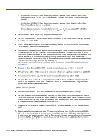 © 2012 Cisco e/ou suas afiliadas. Todos os direitos reservados. Este é um documento de informações públicas da Cisco. Página 4 de 5
● Servidor Cisco UCS C200 1: Cisco Unified Communications Manager, Cisco Unity Connection, Cisco
Unified Contact Center Express, Cisco Unified Attendant Console e Cisco Unified Provisioning Manager
(principal)
● Servidor Cisco UCS C200 2: Cisco Unified Communications Manager, Cisco Unity Connection, Cisco
Unified Contact Center Express (secundário)
● O opcional Cisco Virtualization Foundation Edition permite o uso de dois soquetes de CPU e 32 GB de
memória virtual, e ativa o recurso de compatibilidade do VMware vCenter.
P. O Cisco Business Edition 6000 suporta mais de dois nós no cluster?
R. Sim, você pode implantar o Cisco Business Edition 6000 com mais de três nós no cluster, desde que o número
de usuários não exceda 1.000.
P. Qual é a diferença entre o pacote Cisco Unified Provisioning Manager com o Cisco Business Edition 6000 e o
Cisco Enterprise Unified Provisioning Manager?
R. O pacote Cisco Unified Provisioning Manager com o Cisco Business Edition 6000 herdou os mesmos recursos e
funções de aplicações do Cisco Enterprise Unified Provisioning Manager. Entretanto, ao contrário da versão
Enterprise, o software incorporado ao Cisco Business Edition 6000 inclui o sistema operacional necessário para
executar a aplicação de provisionamento e vem como uma imagem de dispositivo virtual. Basta copiar a
imagem do dispositivo para ambiente virtual do Business Edition e personalizá-la para implantações específicas.
Para obter mais informações, consulte o guia Quickstart no:
http://www.cisco.com/en/US/docs/net_mgmt/cisco_unified_provisioning_manager/8.6/quickstart/guide/cupm_l
inux_qsg.html.
P. O suporte ao Cisco Business Edition 6000 é baseado em especificações ou servidores de terceiros?
R. O Cisco Business Edition 6000 é um pacote de hardware e software com suporte apenas no Cisco. UCS C200.
P. Posso comprar redundância adquirindo dois pacotes iniciais do Cisco Business Edition 6000?
R. Sim, para 150 ou mais usuários. E se você precisa de redundância, é mais econômico comprar dois pacotes
iniciais do que comprar um pacote inicial e um servidor Cisco UCS C200 separadamente. Pergunte ao seu
parceiro quais são as opções de redundância.
Opções de licenciamento
P. Posso misturar os modelos Cisco User Connect Licensing e Cisco Unified Workspace Licensing?
R. Sim, você pode misturar qualquer versão das licenças Cisco User Connect com qualquer versão das licenças
Cisco Unified Workspace. Note que para obter o software de presença e a licença básica, é necessário comprar
o pacote inicial de licenças Cisco Unified Workspace do Cisco Business Edition 6000. Todos os usuários devem
ter uma assinatura do software Cisco Unified Communications.
P. Quais licenças são necessárias para adicionar terminais do Cisco TelePresence® ao Cisco Business Edition
6000?
R. Os sistemas de telepresença pessoal (série EX) requerem uma licença Cisco User Connect License (CUCM-
USR-LIC) ou uma licença Cisco Unified Workspace License Business Edition (BE6K-UWL-LIC). Nos sistemas
de telepresença não pessoais, o registro direto no Communication Manager requer uma licença de telepresença
User Connect (UCM-9X-TP-UCL); caso a implantação seja feita diretamente no VCS (Video Communication
Server), não é necessário adicionar essa licença.
 