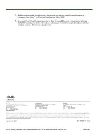 © 2012 Cisco e/ou suas afiliadas. Todos os direitos reservados. Este é um documento de informações públicas da Cisco. Página 5 de 5
P. Qual licença é necessária para adicionar um cliente móvel (por exemplo, a plataforma de integração de
mensagens Cisco Jabber™ no iPhone) ao Cisco Business Edition 6000?
R. No caso do Cisco Unified Workspace Licensing for Cisco Business Edition, você pode comprar uma licença
CUWL PRO para adicionar clientes móveis. E para o Cisco User Connect Licensing for Cisco Business Edition,
você pode comprar o cliente móvel separadamente.
São Paulo
Centro Empresarial Nações Unidas - CENU
Av. das Nações Unidas, 12901, 26º, 18º e 2º andares
Torre Oeste São Paulo
Cep: 04578-910 - SP
Tel: 0800 702 4726
Fax: +55 11 5508-9998
www.cisco.com/br
Rio de Janeiro
Av. das Américas, 700 - Bloco 5A, 3º e 2º andares
Città América - Barra da Tijuca
Cep: 22640-102 - RJ
Tel: +55 21 2483-6304
Fax: +55 21 2483-6399
Brasília
SCN Quadra 5, Bloco A, No. 50, 10 andar, suite 1016
Brasília
Cep: 70710-500 - DF
Tel: +55 61 3424-0200
Fax: +55 61-3424-0222
A Cisco conta com mais de 200 escritórios em todo o mundo. Endereços, números de telefone e números de fax estão listados no website www.cisco.com/go/offices.
A Cisco e o logotipo da Cisco são marcas comerciais da Cisco Systems, Inc. e/ou seus afiliados nos EUA e em todos os países. Uma lista das marcas comerciais da Cisco pode ser
encontrada em www.cisco.com/go/trademarks. As marcas comerciais de terceiros mencionadas são propriedade de seus respectivos proprietários. O uso da palavra parceiro não implica
uma relação de parceria entre a Cisco e outra empresa.
Impresso nos EUA C67-703226-01 06/12
 