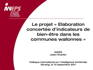 Le projet « Elaboration concertée d’indicateurs de bien-être dans les communes wallonnes » IWEPS Julien Charlier Colloque international sur l’intelligence territoriale Seraing, le 13 septembre 2011 